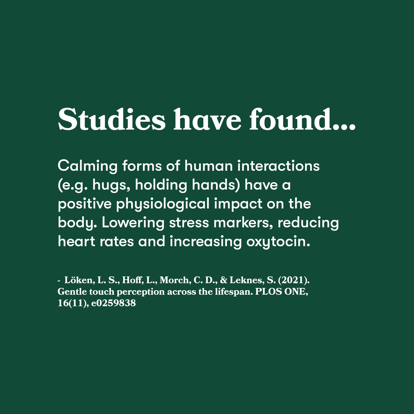Studies have found calming forms of human interactions (e.g. hugs, holding hands) has a positive physiological impact on the body.
Lowering stress markers, reducing heart rates and increasing oxytocin.
- Löken, L. S., Hoff, L., Morch, C. D., & Leknes, S. 2021 Gentle touch perception across the lifespan