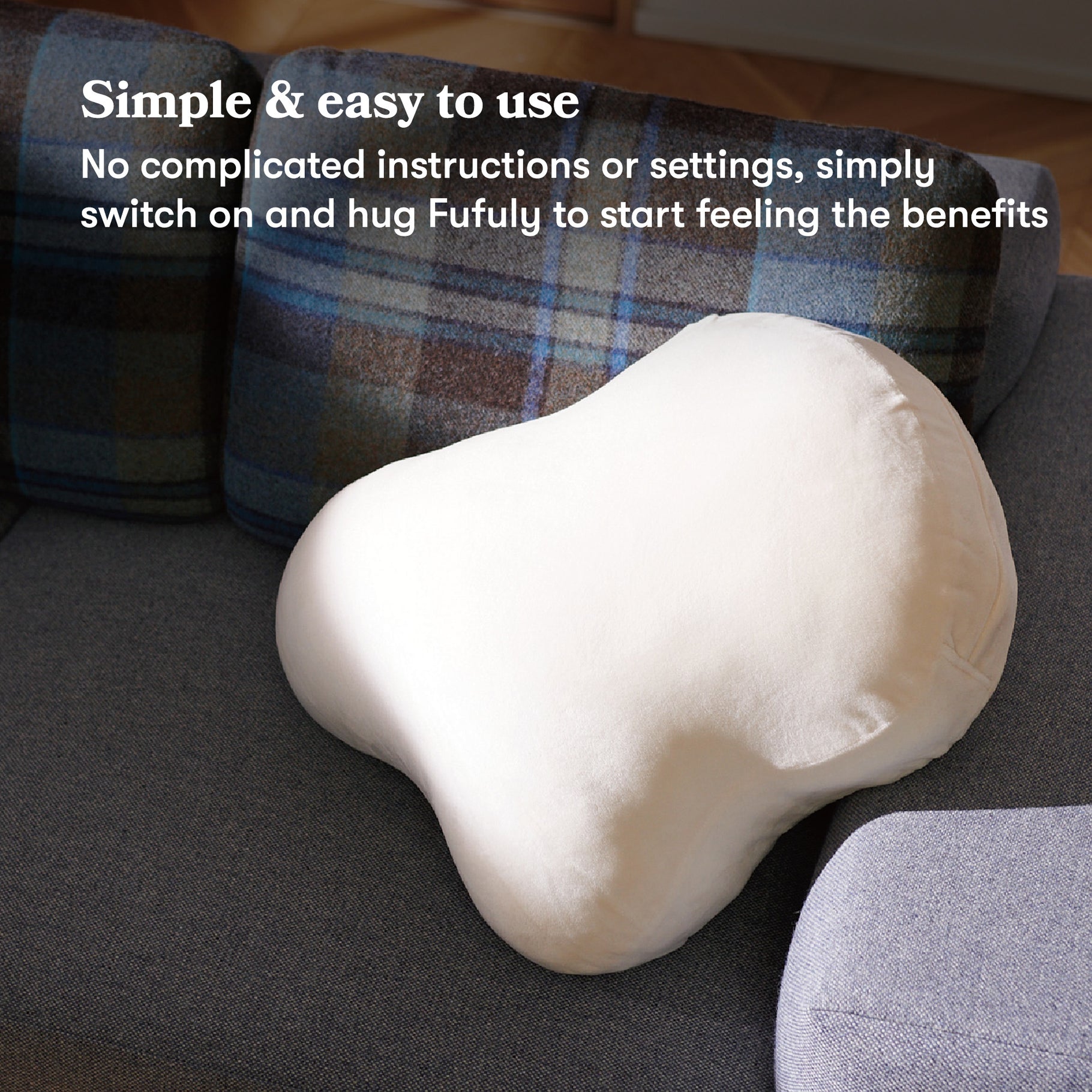 Fufuly calming cushion placed on sofa. Image caption: Simple & easy to use
No complicated instructions or settings, simply switch on and hug Fufuly to start feeling the benefits.